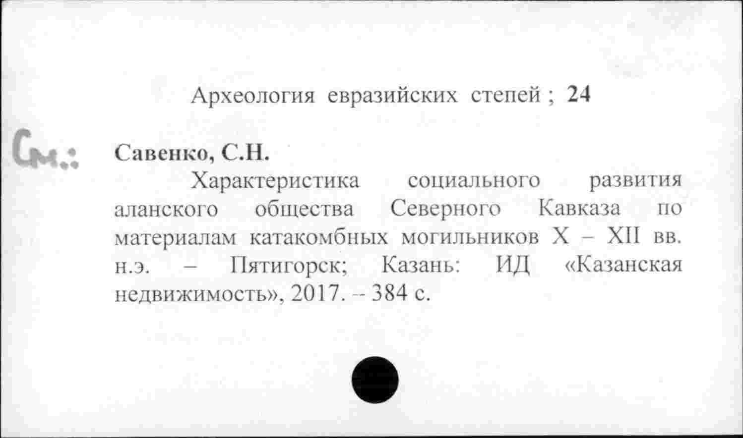 ﻿Археология евразийских степей ; 24
Савенко, С.Н.
Характеристика социального развития аланского общества Северного Кавказа по материалам катакомбных могильников X - ХП вв. н.э. - Пятигорск; Казань: ИД «Казанская недвижимость», 2017. -- 384 с.